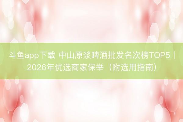 斗鱼app下载 中山原浆啤酒批发名次榜TOP5｜2026年优选商家保举（附选用指南）