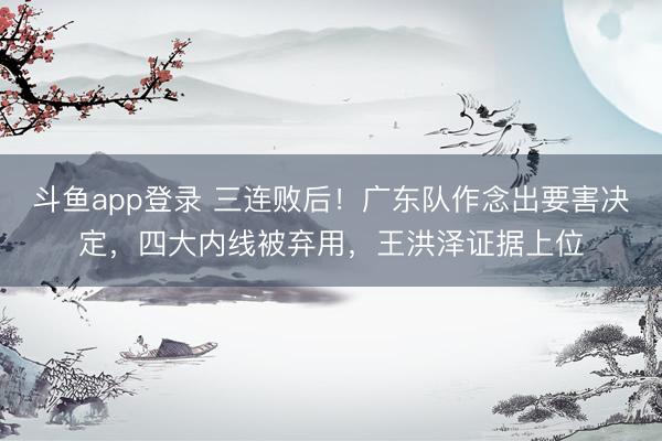 斗鱼app登录 三连败后！广东队作念出要害决定，四大内线被弃用，王洪泽证据上位