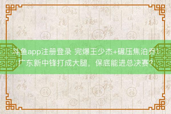 斗鱼app注册登录 完爆王少杰+碾压焦泊乔！广东新中锋打成大腿，保底能进总决赛？