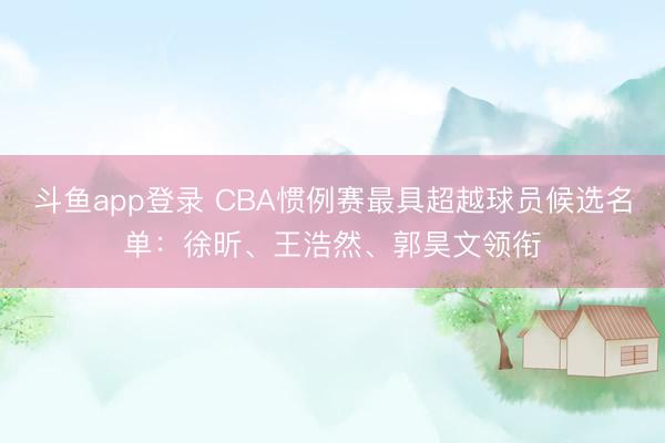 斗鱼app登录 CBA惯例赛最具超越球员候选名单：徐昕、王浩然、郭昊文领衔