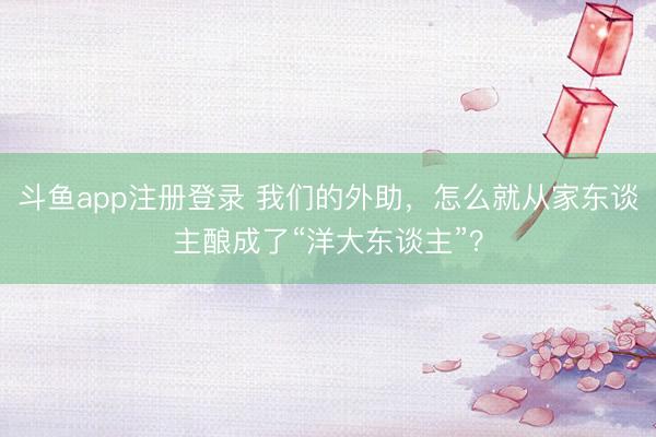 斗鱼app注册登录 我们的外助，怎么就从家东谈主酿成了“洋大东谈主”？