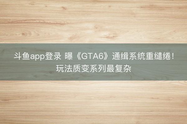 斗鱼app登录 曝《GTA6》通缉系统重缱绻！玩法质变系列最复杂