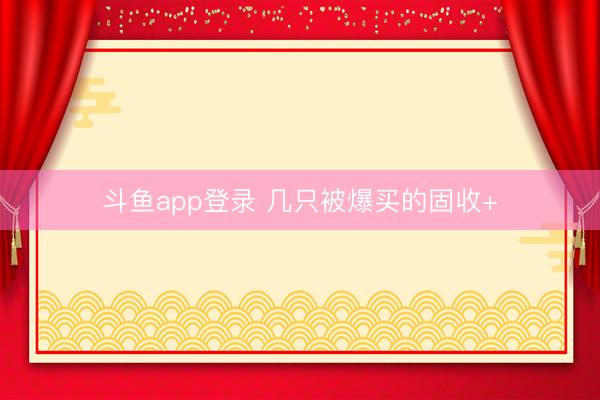 斗鱼app登录 几只被爆买的固收+