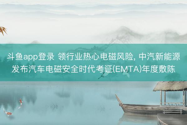 斗鱼app登录 领行业热心电磁风险， 中汽新能源发布汽车电磁安全时代考证(EMTA)年度敷陈