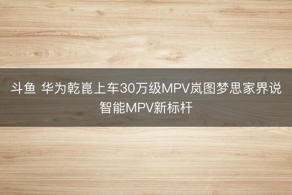 斗鱼 华为乾崑上车30万级MPV岚图梦思家界说智能MPV新标杆