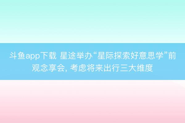 斗鱼app下载 星途举办“星际探索好意思学”前观念享会， 考虑将来出行三大维度