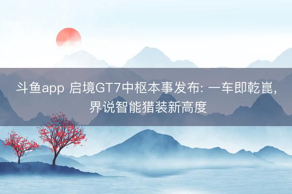斗鱼app 启境GT7中枢本事发布: 一车即乾崑， 界说智能猎装新高度