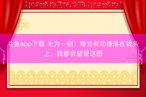 斗鱼app下载 无为一刻：每当有功德落在我头上，我都会望望这图