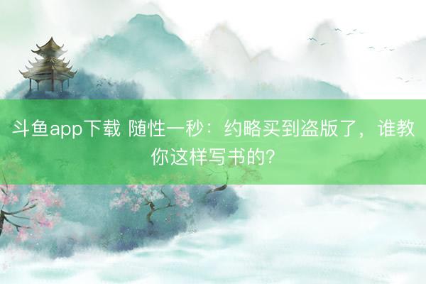 斗鱼app下载 随性一秒：约略买到盗版了，谁教你这样写书的？
