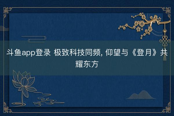 斗鱼app登录 极致科技同频， 仰望与《登月》共耀东方