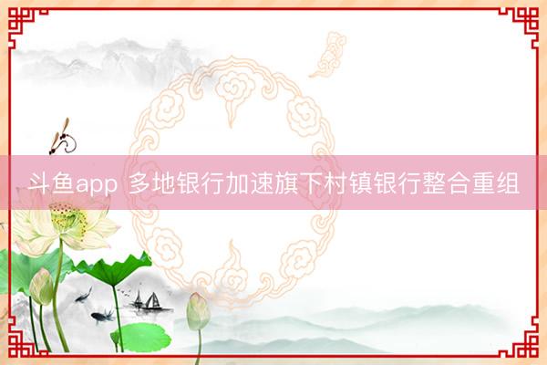 斗鱼app 多地银行加速旗下村镇银行整合重组