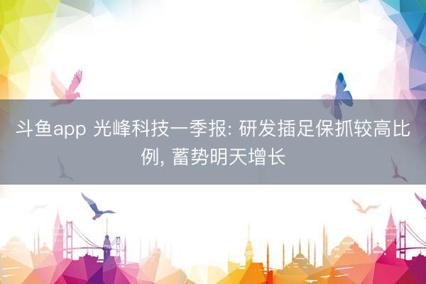 斗鱼app 光峰科技一季报: 研发插足保抓较高比例， 蓄势明天增长