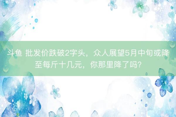 斗鱼 批发价跌破2字头，众人展望5月中旬或降至每斤十几元，<a href=