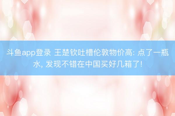 斗鱼app登录 王楚钦吐槽伦敦物价高: 点了一瓶水， 发现不错在中国买好几箱了!