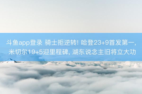 斗鱼app登录 骑士拒逆转! 哈登23+9首发第一， 米切尔19+5迎里程碑， 湖东说念主旧将立大功