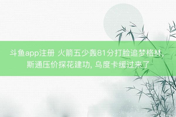 斗鱼app注册 火箭五少轰81分打脸追梦格林， 斯通压价探花建功， 乌度卡缓过来了