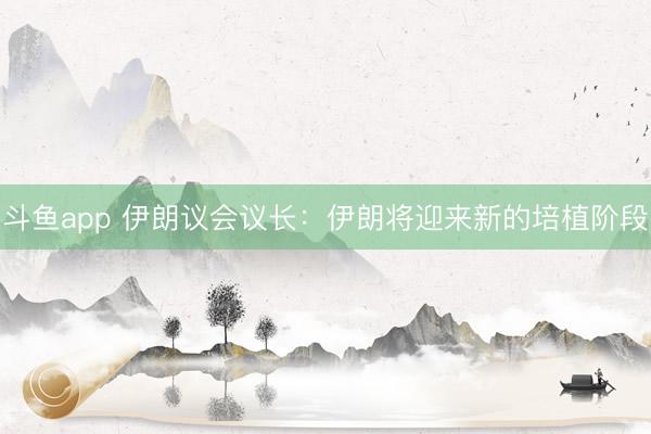 斗鱼app 伊朗议会议长：伊朗将迎来新的培植阶段