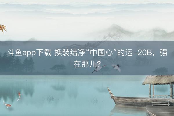 斗鱼app下载 换装结净“中国心”的运-20B，强在那儿？