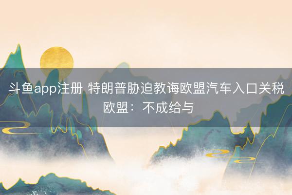 斗鱼app注册 特朗普胁迫教诲欧盟汽车入口关税 欧盟：不成给与