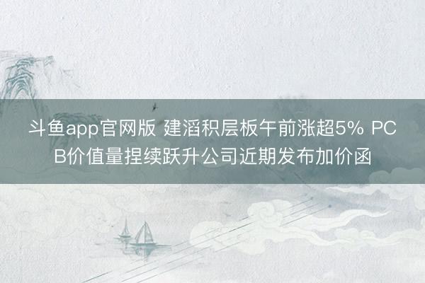 斗鱼app官网版 建滔积层板午前涨超5% PCB价值量捏续跃升公司近期发布加价函