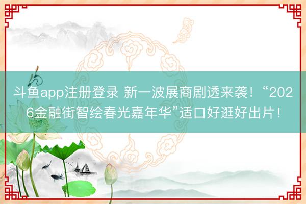斗鱼app注册登录 新一波展商剧透来袭！“2026金融街智绘春光嘉年华”适口好逛好出片！