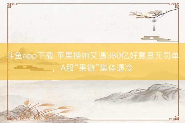 斗鱼app下载 苹果换帅又遇380亿好意思元罚单，A股“果链”集体遇冷
