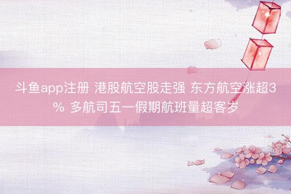 斗鱼app注册 港股航空股走强 东方航空涨超3% 多航司五一假期航班量超客岁