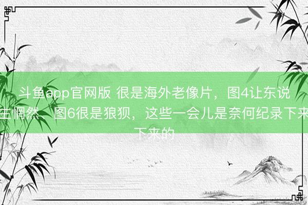 斗鱼app官网版 很是海外老像片，图4让东说念主惘然、图6很是狼狈，这些一会儿是奈何纪录下来的