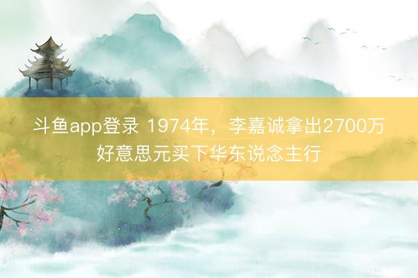 斗鱼app登录 1974年，李嘉诚拿出2700万好意思元买下华东说念主行