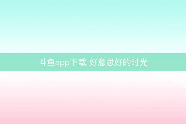 斗鱼app下载 好意思好的时光