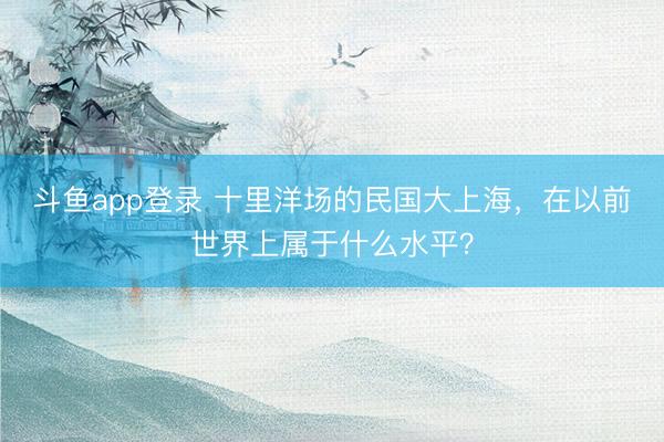 斗鱼app登录 十里洋场的民国大上海，在以前世界上属于什么水平？