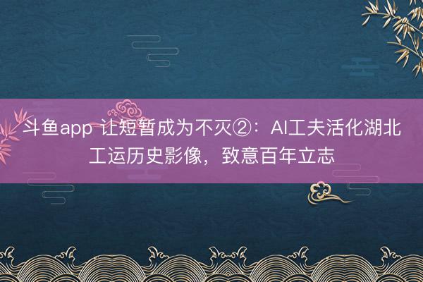 斗鱼app 让短暂成为不灭②：AI工夫活化湖北工运历史影像，致意百年立志