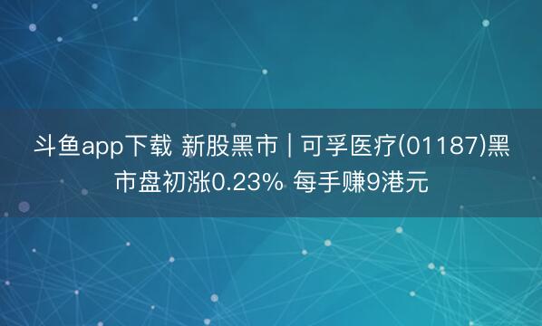 斗鱼app下载 新股黑市 | 可孚医疗(01187)黑市盘初涨0.23% 每手赚9港元