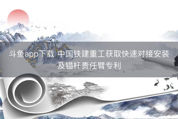 斗鱼app下载 中国铁建重工获取快速对接安装及锚杆责任臂专利