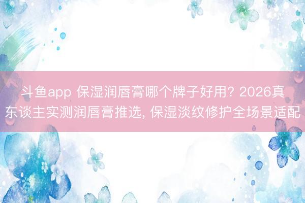 斗鱼app 保湿润唇膏哪个牌子好用? 2026真东谈主实测润唇膏推选， 保湿淡纹修护全场景适配