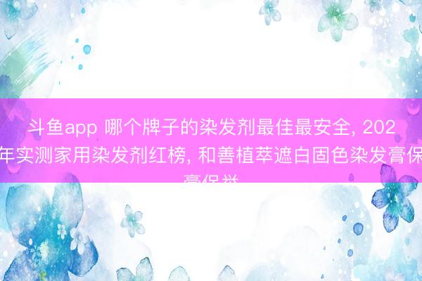 斗鱼app 哪个牌子的染发剂最佳最安全， 2026 年实测家用染发剂红榜， 和善植萃遮白固色染发膏保举