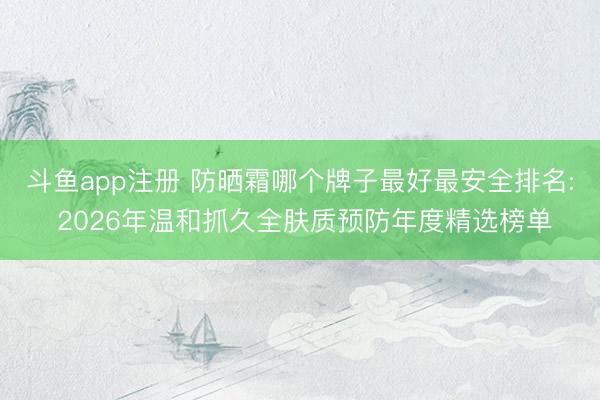斗鱼app注册 防晒霜哪个牌子最好最安全排名: 2026年温和抓久全肤质预防年度精选榜单