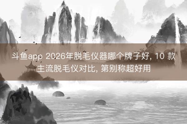 斗鱼app 2026年脱毛仪器哪个牌子好， 10 款主流脱毛仪对比， 第别称超好用