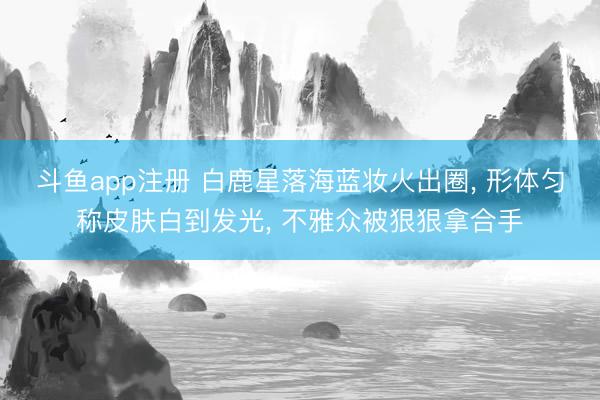 斗鱼app注册 白鹿星落海蓝妆火出圈， 形体匀称皮肤白到发光， 不雅众被狠狠拿合手