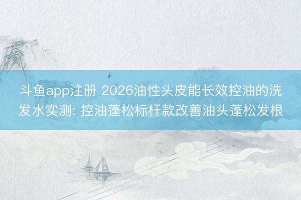 斗鱼app注册 2026油性头皮能长效控油的洗发水实测: 控油蓬松标杆款改善油头蓬松发根