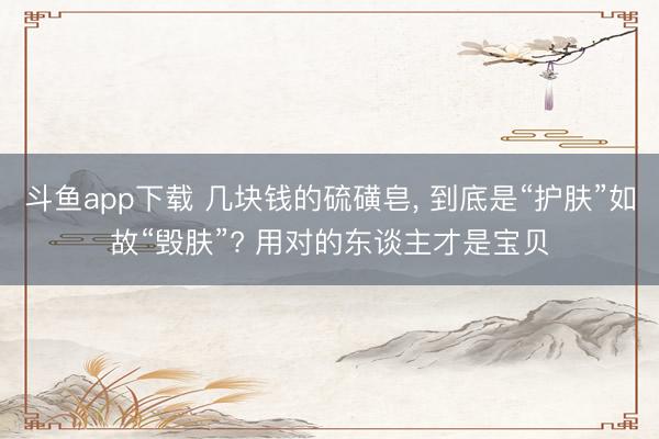 斗鱼app下载 几块钱的硫磺皂， 到底是“护肤”如故“毁肤”? 用对的东谈主才是宝贝