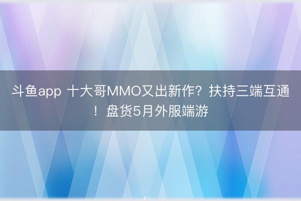 斗鱼app 十大哥MMO又出新作？扶持三端互通！盘货5月外服端游