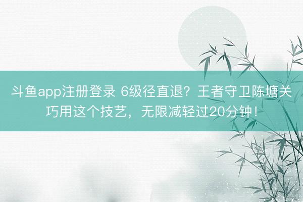 斗鱼app注册登录 6级径直退？王者守卫陈塘关巧用这个技艺，无限减轻过20分钟！