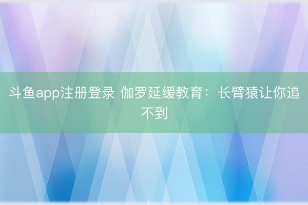 斗鱼app注册登录 伽罗延缓教育：长臂猿让你追不到