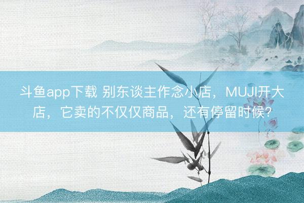 斗鱼app下载 别东谈主作念小店，MUJI开大店，它卖的不仅仅商品，还有停留时候？