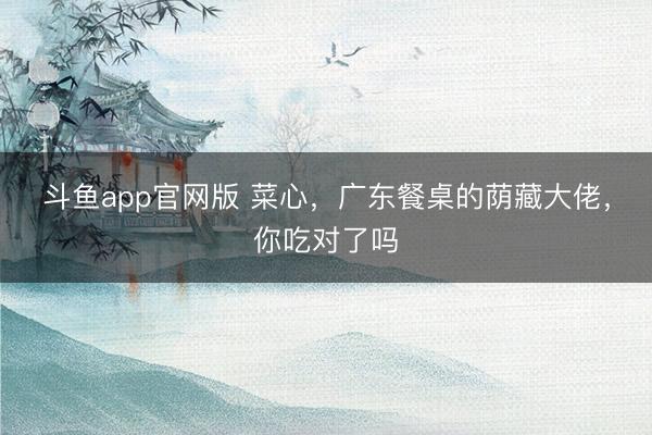 斗鱼app官网版 菜心，广东餐桌的荫藏大佬，你吃对了吗