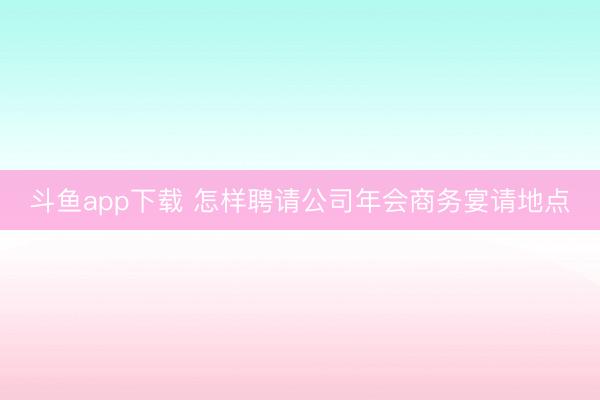 斗鱼app下载 怎样聘请公司年会商务宴请地点