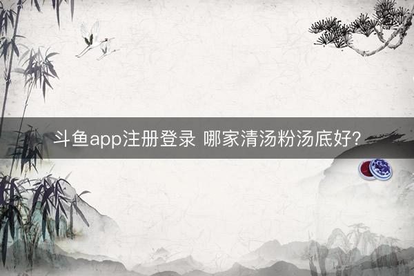 斗鱼app注册登录 哪家清汤粉汤底好？