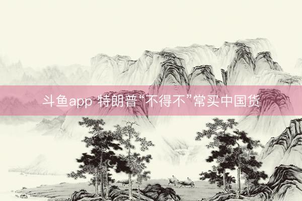 斗鱼app 特朗普“不得不”常买中国货