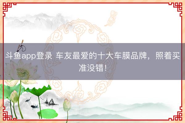 斗鱼app登录 车友最爱的十大车膜品牌，照着买准没错！